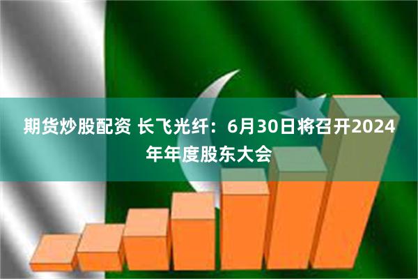 期货炒股配资 长飞光纤：6月30日将召开2024年年度股东大会