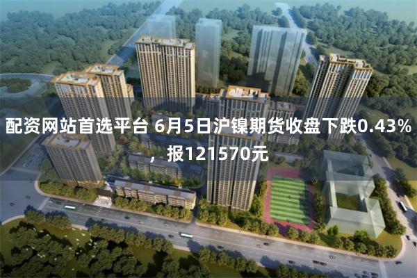 配资网站首选平台 6月5日沪镍期货收盘下跌0.43%，报121570元