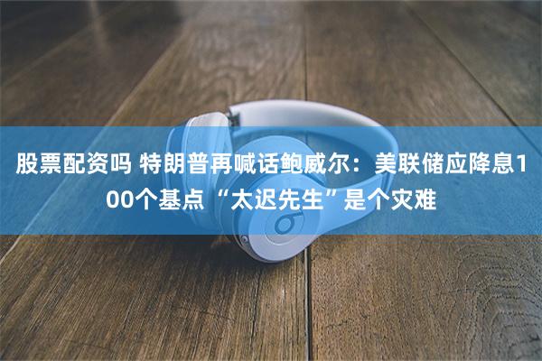 股票配资吗 特朗普再喊话鲍威尔：美联储应降息100个基点 “太迟先生”是个灾难