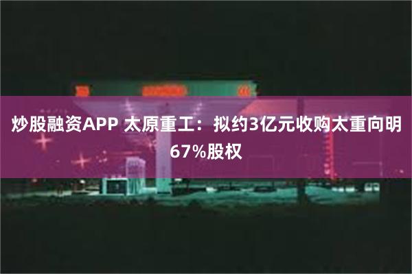 炒股融资APP 太原重工：拟约3亿元收购太重向明67%股权