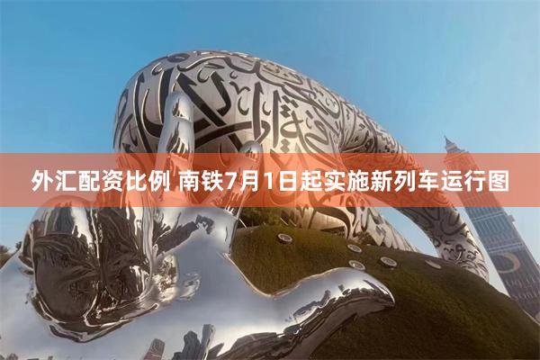 外汇配资比例 南铁7月1日起实施新列车运行图