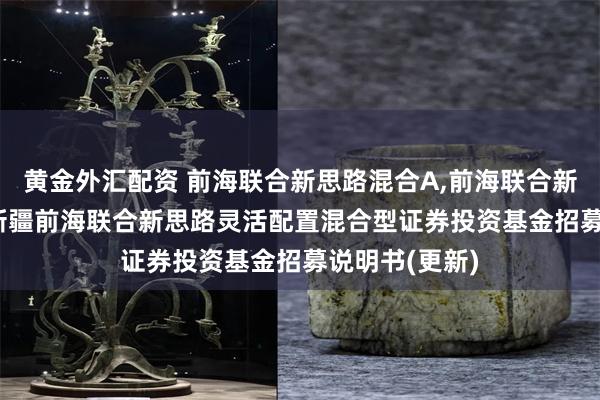 黄金外汇配资 前海联合新思路混合A,前海联合新思路混合C: 新疆前海联合新思路灵活配置混合型证券投资基金招募说明书(更新)