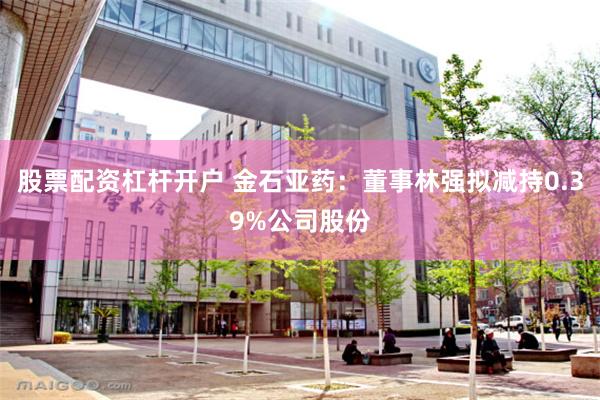 股票配资杠杆开户 金石亚药：董事林强拟减持0.39%公司股份