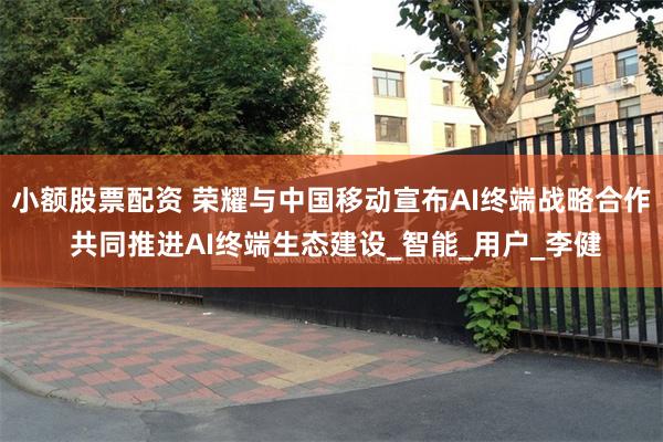 小额股票配资 荣耀与中国移动宣布AI终端战略合作 共同推进AI终端生态建设_智能_用户_李健
