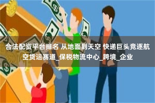 合法配资平台排名 从地面到天空 快递巨头竞逐航空货运赛道_保税物流中心_跨境_企业