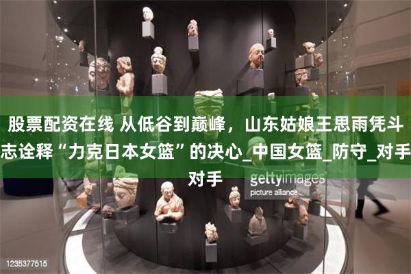 股票配资在线 从低谷到巅峰，山东姑娘王思雨凭斗志诠释“力克日本女篮”的决心_中国女篮_防守_对手