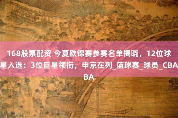 168股票配资 今夏欧锦赛参赛名单揭晓，12位球星入选：3位巨星领衔，申京在列_篮球赛_球员_CBA