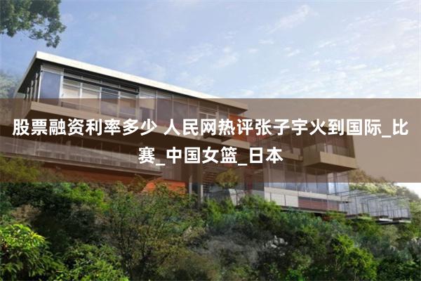 股票融资利率多少 人民网热评张子宇火到国际_比赛_中国女篮_日本