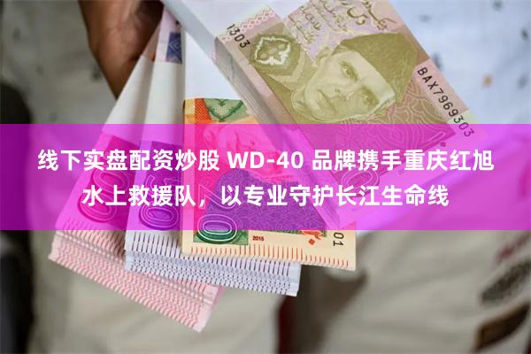 线下实盘配资炒股 WD-40 品牌携手重庆红旭水上救援队，以专业守护长江生命线