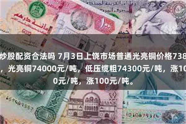 炒股配资合法吗 7月3日上饶市场普通光亮铜价格73800元/吨，光亮铜74000元/吨，低压缆粗74300元/吨，涨100元/吨。