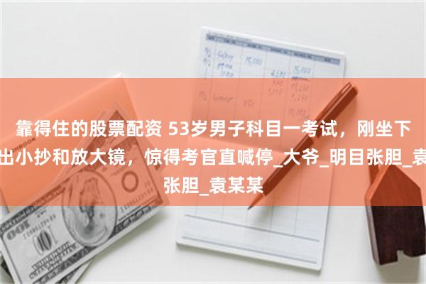 靠得住的股票配资 53岁男子科目一考试，刚坐下就掏出小抄和放大镜，惊得考官直喊停_大爷_明目张胆_袁某某