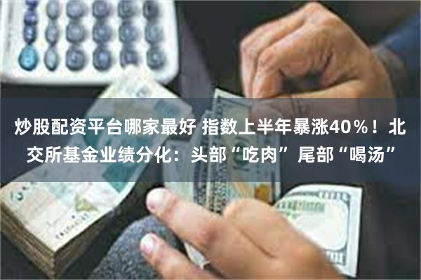 炒股配资平台哪家最好 指数上半年暴涨40％！北交所基金业绩分化：头部“吃肉” 尾部“喝汤”