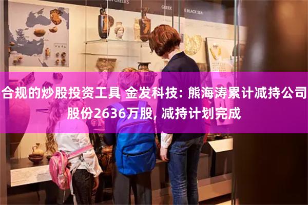 合规的炒股投资工具 金发科技: 熊海涛累计减持公司股份2636万股, 减持计划完成