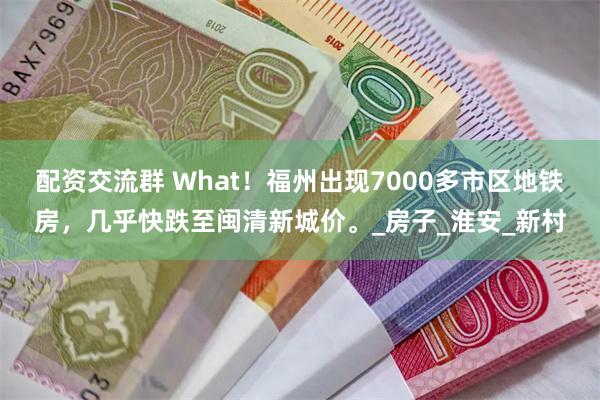 配资交流群 What！福州出现7000多市区地铁房，几乎快跌至闽清新城价。_房子_淮安_新村