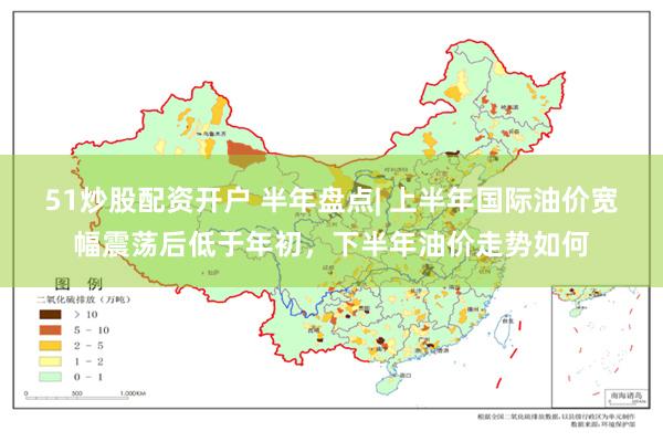 51炒股配资开户 半年盘点| 上半年国际油价宽幅震荡后低于年初，下半年油价走势如何
