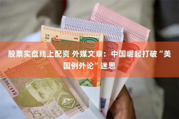 股票实盘线上配资 外媒文章：中国崛起打破“美国例外论”迷思
