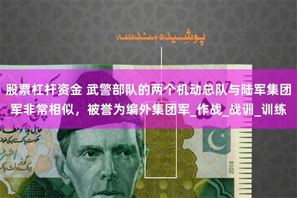 股票杠杆资金 武警部队的两个机动总队与陆军集团军非常相似，被誉为编外集团军_作战_战训_训练
