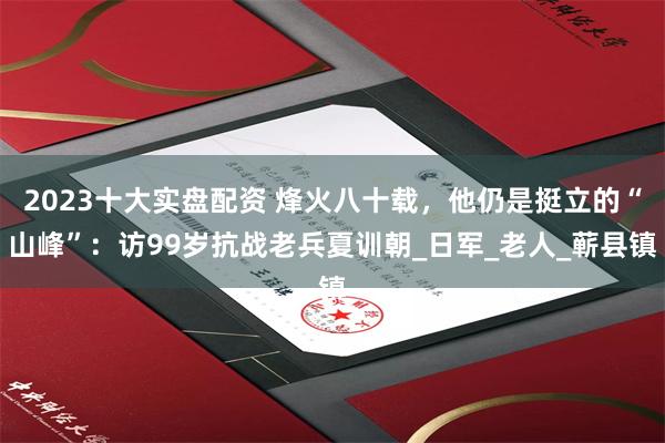 2023十大实盘配资 烽火八十载，他仍是挺立的“山峰”：访99岁抗战老兵夏训朝_日军_老人_蕲县镇
