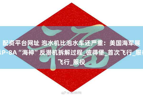配资平台网址 泡水机比泡水车还严重：美国海军展示P-8A“海神”反潜机拆解过程_彼得堡_首次飞行_服役