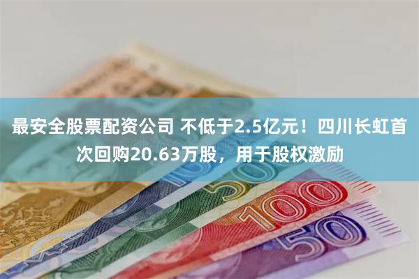 最安全股票配资公司 不低于2.5亿元！四川长虹首次回购20.63万股，用于股权激励