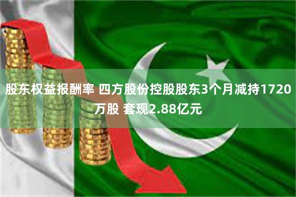 股东权益报酬率 四方股份控股股东3个月减持1720万股 套现2.88亿元