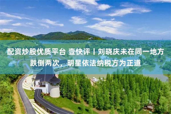 配资炒股优质平台 壹快评丨刘晓庆未在同一地方跌倒两次，明星依法纳税方为正道