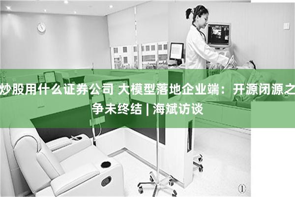 炒股用什么证券公司 大模型落地企业端：开源闭源之争未终结 | 海斌访谈
