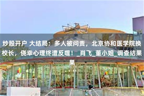 炒股开户 大结局：多人被问责，北京协和医学院换校长，侥幸心理终遭反噬！_肖飞_董小姐_调查结果