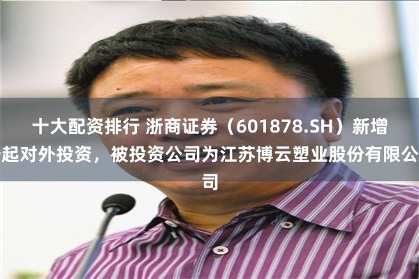 十大配资排行 浙商证券（601878.SH）新增一起对外投资，被投资公司为江苏博云塑业股份有限公司