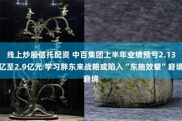 线上炒股信托配资 中百集团上半年业绩预亏2.13亿至2.9亿元 学习胖东来战略或陷入“东施效颦”窘境