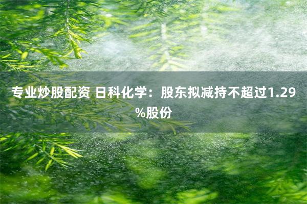专业炒股配资 日科化学：股东拟减持不超过1.29%股份